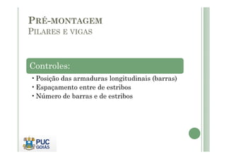 PRÉ-MONTAGEM
PILARES E VIGAS
Controles:
•Posição das armaduras longitudinais (barras)
•Posição das armaduras longitudinais (barras)
•Espaçamento entre de estribos
•Número de barras e de estribos
 