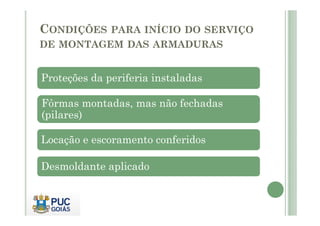 CONDIÇÕES PARA INÍCIO DO SERVIÇO
DE MONTAGEM DAS ARMADURAS
Proteções da periferia instaladas
Fôrmas montadas, mas não fechadas
(pilares)
(pilares)
Locação e escoramento conferidos
Desmoldante aplicado
 