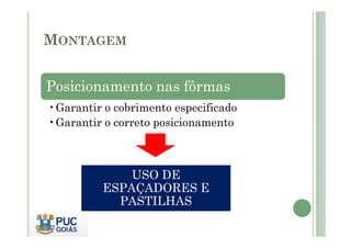 MONTAGEM
Posicionamento nas fôrmas
•Garantir o cobrimento especificado
•Garantir o correto posicionamento
•Garantir o correto posicionamento
USO DE
ESPAÇADORES E
PASTILHAS
 
