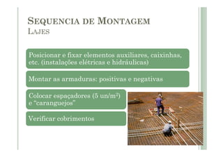 SEQUENCIA DE MONTAGEM
LAJES
Posicionar e fixar elementos auxiliares, caixinhas,
etc. (instalações elétricas e hidráulicas)
Montar as armaduras: positivas e negativas
Montar as armaduras: positivas e negativas
Colocar espaçadores (5 un/m2)
e “caranguejos”
Verificar cobrimentos
 