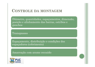 CONTROLE DA MONTAGEM
Diâmetro, quantidades, espaçamentos, dimensão,
posição e alinhamento das barras, estribos e
ganchos
Transpasses
Transpasses
Espaçamento, distribuição e condições dos
espaçadores (cobrimento)
Amarração com arame recozido
 