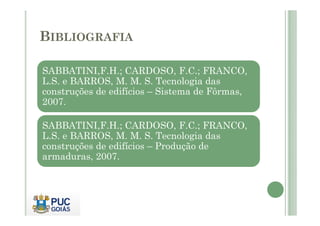 BIBLIOGRAFIA
SABBATINI,F.H.; CARDOSO, F.C.; FRANCO,
L.S. e BARROS, M. M. S. Tecnologia das
construções de edifícios – Sistema de Fôrmas,
2007.
SABBATINI,F.H.; CARDOSO, F.C.; FRANCO,
L.S. e BARROS, M. M. S. Tecnologia das
construções de edifícios – Produção de
armaduras, 2007.
 