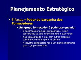Planejamento Estratégico 5 forças  – Poder de barganha dos Fornecedores Um grupo fornecedor é poderoso quando: É dominado por  poucas companhias  e é mais concentrado do que a indústria para a qual vende Não está obrigado a lutar com outros produtos substitutos na venda para a indústria A indústria compradora não é um cliente importante para o grupo fornecedor 