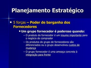 Planejamento Estratégico 5 forças  – Poder de barganha dos Fornecedores Um grupo fornecedor é poderoso quando: O produto do fornecedor é um  insumo importante  para o negócio do comprador Os produtos do grupo de fornecedores são diferenciados ou o grupo desenvolveu  custos de mudança O grupo fornecedor é uma ameaça concreta à  integração para frente 