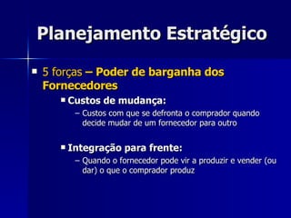 Planejamento Estratégico 5 forças  – Poder de barganha dos Fornecedores Custos de mudança: Custos com que se defronta o comprador quando decide mudar de um fornecedor para outro Integração para frente: Quando o fornecedor pode vir a produzir e vender (ou dar) o que o comprador produz 