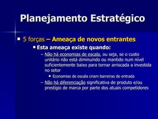 Planejamento Estratégico 5 forças  – Ameaça de novos entrantes Esta ameaça existe quando: Não há economias de escala , ou seja, se o custo unitário não está diminuindo ou mantido num nível suficientemente baixo para tornar arriscada a investida no setor Economias de escala criam barreiras de entrada Não há diferenciação  significativa de produto e/ou prestígio de marca por parte dos atuais competidores 