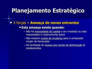 Planejamento Estratégico 5 forças  – Ameaça de novos entrantes Esta ameaça existe quando: Não há  necessidade de capital  a ser investido ou esta necessidade é relativamente baixa Não existem  custos de mudança  para o comprador mudar de fornecedor Há facilidade de  acesso aos canais de distribuição  já estabelecidos 