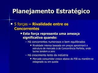 Planejamento Estratégico 5 forças  – Rivalidade entre os Concorrentes Esta força representa uma ameaça significativa quando: Há concorrentes numerosos e bem equilibrados Rivalidade intensa baseada em preços aproximará a estrutura de mercado à de Concorrência Perfeita, onde lucros tendem a zero Há crescimento lento da indústria Mercado consumidor cresce abaixo do PIB ou mantém-se estagnado ou em queda 