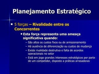 Planejamento Estratégico 5 forças  – Rivalidade entre os Concorrentes Esta força representa uma ameaça significativa quando: São altos os custos fixos ou de armazenamento Há ausência de diferenciação ou custos de mudança Existe rivalidade destrutiva e falta de acordos operacionais no setor Está em jogo grandes interesses estratégicos por parte de um competidor, disposto a práticas arrasadoras 