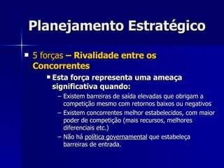 Planejamento Estratégico 5 forças  – Rivalidade entre os Concorrentes Esta força representa uma ameaça significativa quando: Existem barreiras de saída elevadas que obrigam a competição mesmo com retornos baixos ou negativos Existem concorrentes melhor estabelecidos, com maior poder de competição (mais recursos, melhores diferenciais etc.) Não há  política governamental  que estabeleça barreiras de entrada. 