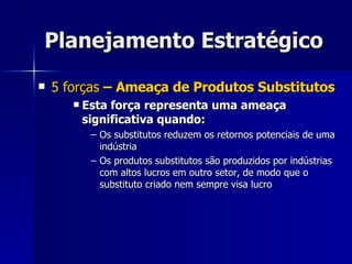 Planejamento Estratégico 5 forças  – Ameaça de Produtos Substitutos Esta força representa uma ameaça significativa quando: Os substitutos reduzem os retornos potenciais de uma indústria Os produtos substitutos são produzidos por indústrias com altos lucros em outro setor, de modo que o substituto criado nem sempre visa lucro  