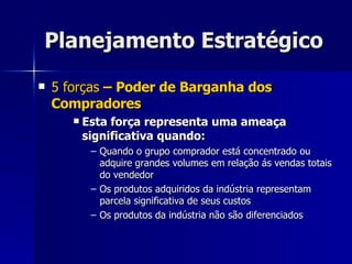 Planejamento Estratégico 5 forças  – Poder de Barganha dos Compradores Esta força representa uma ameaça significativa quando: Quando o grupo comprador está concentrado ou adquire grandes volumes em relação ás vendas totais do vendedor Os produtos adquiridos da indústria representam parcela significativa de seus custos Os produtos da indústria não são diferenciados 