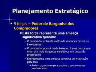 Planejamento Estratégico 5 forças  – Poder de Barganha dos Compradores Esta força representa uma ameaça significativa quando: O comprador enfrenta custos de mudança baixos ou inexistentes O comprador possui renda baixa ou lucros baixos que o tornam mais exigentes e seletivos em busca de preço baixo Ele representa uma ameaça concreta de integração para trás Podem organizar-se para produzir o que a empresa vendedora faz 