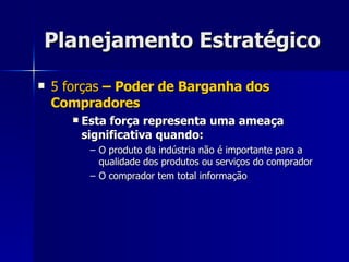 Planejamento Estratégico 5 forças  – Poder de Barganha dos Compradores Esta força representa uma ameaça significativa quando: O produto da indústria não é importante para a qualidade dos produtos ou serviços do comprador O comprador tem total informação  