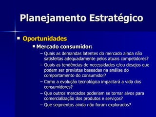Planejamento Estratégico Oportunidades Mercado consumidor: Quais as demandas latentes do mercado ainda não satisfeitas adequadamente pelos atuais competidores? Quais as tendências de necessidades e/ou desejos que podem ser previstas baseadas na análise do comportamento do consumidor? Como a evolução tecnológica impactará a vida dos consumidores? Que outros mercados poderiam se tornar alvos para comercialização dos produtos e serviços? Que segmentos ainda não foram explorados? 