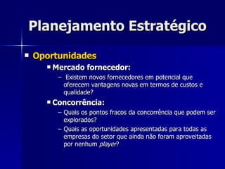 Planejamento Estratégico Oportunidades Mercado fornecedor: Existem novos fornecedores em potencial que oferecem vantagens novas em termos de custos e qualidade? Concorrência: Quais os pontos fracos da concorrência que podem ser explorados? Quais as oportunidades apresentadas para todas as empresas do setor que ainda não foram aproveitadas por nenhum  player ? 