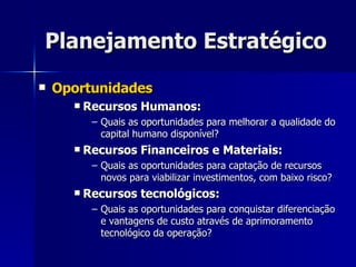 Planejamento Estratégico Oportunidades Recursos Humanos: Quais as oportunidades para melhorar a qualidade do capital humano disponível? Recursos Financeiros e Materiais: Quais as oportunidades para captação de recursos novos para viabilizar investimentos, com baixo risco? Recursos tecnológicos: Quais as oportunidades para conquistar diferenciação e vantagens de custo através de aprimoramento tecnológico da operação? 