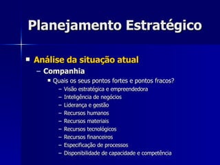 Planejamento Estratégico Análise da situação atual Companhia Quais os seus pontos fortes e pontos fracos? Visão estratégica e empreendedora Inteligência de negócios Liderança e gestão Recursos humanos Recursos materiais Recursos tecnológicos Recursos financeiros Especificação de processos Disponibilidade de capacidade e competência 