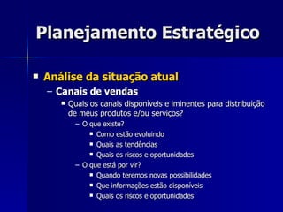 Planejamento Estratégico Análise da situação atual Canais de vendas Quais os canais disponíveis e iminentes para distribuição de meus produtos e/ou serviços? O que existe? Como estão evoluindo Quais as tendências Quais os riscos e oportunidades O que está por vir? Quando teremos novas possibilidades Que informações estão disponíveis Quais os riscos e oportunidades 