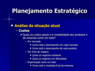 Planejamento Estratégico Análise da situação atual Custos Quais os custos atuais e a rentabilidade dos produtos e da empresa como um todo? Por mercado Como está o desempenho em cada mercado Como está o desempenho de cada produto Por linha de negócio Quais os negócios rentáveis Quais os negócios em dificuldade Organização como um todo Como está o resultado final da empresa 