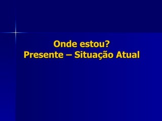 Onde estou? Presente – Situação Atual 