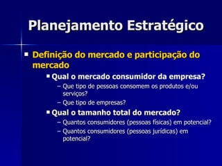 Planejamento Estratégico Definição do mercado e participação do mercado Qual o mercado consumidor da empresa? Que tipo de pessoas consomem os produtos e/ou serviços? Que tipo de empresas? Qual o tamanho total do mercado? Quantos consumidores (pessoas físicas) em potencial? Quantos consumidores (pessoas jurídicas) em potencial? 