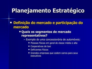 Planejamento Estratégico Definição do mercado e participação do mercado Quais os segmentos de mercado representativos? Exemplo de uma concessionária de automóveis: Pessoas físicas em geral de classe média e alta Cooperativas de taxi Deficientes físicos Grandes empresas que cedem carros para seus executivos 