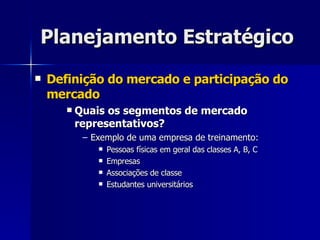 Planejamento Estratégico Definição do mercado e participação do mercado Quais os segmentos de mercado representativos? Exemplo de uma empresa de treinamento: Pessoas físicas em geral das classes A, B, C Empresas Associações de classe Estudantes universitários 