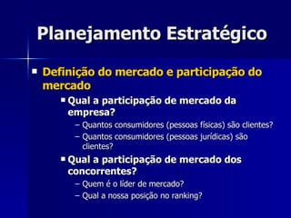 Planejamento Estratégico Definição do mercado e participação do mercado Qual a participação de mercado da empresa? Quantos consumidores (pessoas físicas) são clientes? Quantos consumidores (pessoas jurídicas) são clientes? Qual a participação de mercado dos concorrentes? Quem é o líder de mercado? Qual a nossa posição no ranking? 