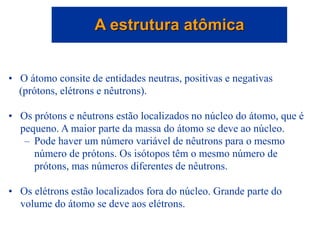• O átomo consite de entidades neutras, positivas e negativas
(prótons, elétrons e nêutrons).
• Os prótons e nêutrons estão localizados no núcleo do átomo, que é
pequeno. A maior parte da massa do átomo se deve ao núcleo.
– Pode haver um número variável de nêutrons para o mesmo
número de prótons. Os isótopos têm o mesmo número de
prótons, mas números diferentes de nêutrons.
• Os elétrons estão localizados fora do núcleo. Grande parte do
volume do átomo se deve aos elétrons.
A estrutura atômica
 