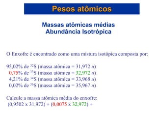 O Enxofre é encontrado como uma mistura isotópica composta por:
95,02% de 32S (massa atômica = 31,972 u)
0,75% de 33S (massa atômica = 32,972 u)
4,21% de 34S (massa atômica = 33,968 u)
0,02% de 36S (massa atômica = 35,967 u)
Calcule a massa atômica média do enxofre:
(0,9502 x 31,972) + (0,0075 x 32,972) +
Pesos atômicos
Massas atômicas médias
Abundância Isotrópica
 