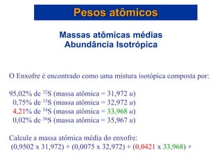 O Enxofre é encontrado como uma mistura isotópica composta por:
95,02% de 32S (massa atômica = 31,972 u)
0,75% de 33S (massa atômica = 32,972 u)
4,21% de 34S (massa atômica = 33,968 u)
0,02% de 36S (massa atômica = 35,967 u)
Calcule a massa atômica média do enxofre:
(0,9502 x 31,972) + (0,0075 x 32,972) + (0,0421 x 33,968) +
Pesos atômicos
Massas atômicas médias
Abundância Isotrópica
 