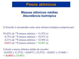 O Enxofre é encontrado como uma mistura isotópica composta por:
95,02% de 32S (massa atômica = 31,972 u)
0,75% de 33S (massa atômica = 32,972 u)
4,21% de 34S (massa atômica = 33,968 u)
0,02% de 36S (massa atômica = 35,967 u)
Calcule a massa atômica média do enxofre:
(0,9502 x 31,972) + (0,0075 x 32,972) + (0,0421 x 33,968) +
+ (0,0002 x 35,967)
Pesos atômicos
Massas atômicas médias
Abundância Isotrópica
 