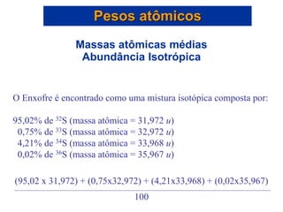 O Enxofre é encontrado como uma mistura isotópica composta por:
95,02% de 32S (massa atômica = 31,972 u)
0,75% de 33S (massa atômica = 32,972 u)
4,21% de 34S (massa atômica = 33,968 u)
0,02% de 36S (massa atômica = 35,967 u)
Pesos atômicos
Massas atômicas médias
Abundância Isotrópica
(95,02 x 31,972) + (0,75x32,972) + (4,21x33,968) + (0,02x35,967)
100
 