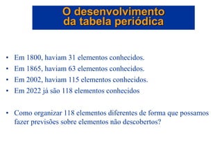 • Em 1800, haviam 31 elementos conhecidos.
• Em 1865, haviam 63 elementos conhecidos.
• Em 2002, haviam 115 elementos conhecidos.
• Em 2022 já são 118 elementos conhecidos
• Como organizar 118 elementos diferentes de forma que possamos
fazer previsões sobre elementos não descobertos?
O desenvolvimento
da tabela periódica
 