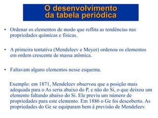 • Ordenar os elementos de modo que reflita as tendências nas
propriedades químicas e físicas.
• A primeira tentativa (Mendeleev e Meyer) ordenou os elementos
em ordem crescente de massa atômica.
• Faltavam alguns elementos nesse esquema.
Exemplo: em 1871, Mendeleev observou que a posição mais
adequada para o As seria abaixo do P, e não do Si, o que deixou um
elemento faltando abaixo do Si. Ele previu um número de
propriedades para este elemento. Em 1886 o Ge foi descoberto. As
propriedades do Ge se equiparam bem à previsão de Mendeleev.
O desenvolvimento
da tabela periódica
 