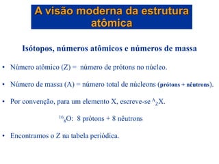 Isótopos, números atômicos e números de massa
• Número atômico (Z) = número de prótons no núcleo.
• Número de massa (A) = número total de núcleons (prótons + nêutrons).
• Por convenção, para um elemento X, escreve-se A
ZX.
16
8O: 8 prótons + 8 nêutrons
• Encontramos o Z na tabela periódica.
A visão moderna da estrutura
atômica
 