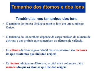 Tendências nos tamanhos dos íons
• O tamanho do íon é a distância entre os íons em um composto
iônico.
• O tamanho do íon também depende da carga nuclear, do número de
elétrons e dos orbitais que contenham os elétrons de valência.
• Os cátions deixam vago o orbital mais volumoso e são menores
do que os átomos que lhes dão origem.
• Os ânions adicionam elétrons ao orbital mais volumoso e são
maiores do que os átomos que lhe dão origem.
Tamanho dos átomos e dos íons
 