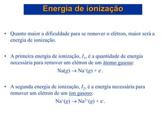 • Quanto maior a dificuldade para se remover o elétron, maior será a
energia de ionização.
• A primeira energia de ionização, I1, é a quantidade de energia
necessária para remover um elétron de um átomo gasoso:
Na(g)  Na+(g) + e-.
• A segunda energia de ionização, I2, é a energia necessária para
remover um elétron de um íon gasoso:
Na+(g)  Na2+(g) + e-.
Energia de ionização
 