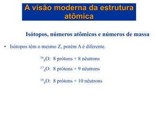 Isótopos, números atômicos e números de massa
• Isótopos têm o mesmo Z, porém A é diferente.
16
8O: 8 prótons + 8 nêutrons
17
8O: 8 prótons + 9 nêutrons
18
8O: 8 prótons + 10 nêutrons
A visão moderna da estrutura
atômica
 
