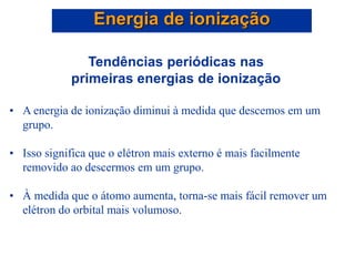 Tendências periódicas nas
primeiras energias de ionização
• A energia de ionização diminui à medida que descemos em um
grupo.
• Isso significa que o elétron mais externo é mais facilmente
removido ao descermos em um grupo.
• À medida que o átomo aumenta, torna-se mais fácil remover um
elétron do orbital mais volumoso.
Energia de ionização
 