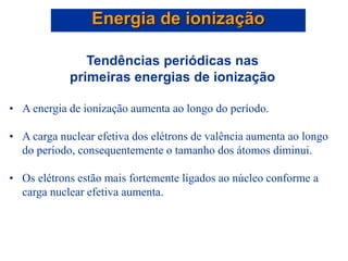 Tendências periódicas nas
primeiras energias de ionização
• A energia de ionização aumenta ao longo do período.
• A carga nuclear efetiva dos elétrons de valência aumenta ao longo
do período, consequentemente o tamanho dos átomos diminui.
• Os elétrons estão mais fortemente ligados ao núcleo conforme a
carga nuclear efetiva aumenta.
Energia de ionização
 