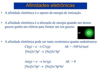 • A afinidade eletrônica é o oposto da energia de ionização.
• A afinidade eletrônica é a alteração de energia quando um átomo
gasoso ganha um elétron para formar um íon gasoso
• A afinidade eletrônica pode ser tanto exotérmica quanto endotérmica:
Cl(g) + e-  Cl-(g) E = -349 kJ/mol
[Ne]3s23p5  [Ne]3s23p6
Ar(g) + e-  Ar-(g) E > 0
[Ne]3s23p6  [Ne]3s23p64s1
Afinidades eletrônicas
 