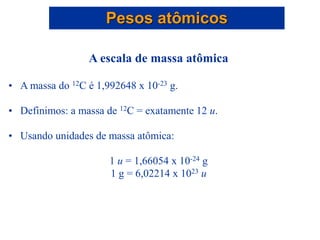 A escala de massa atômica
• A massa do 12C é 1,992648 x 10-23 g.
• Definimos: a massa de 12C = exatamente 12 u.
• Usando unidades de massa atômica:
1 u = 1,66054 x 10-24 g
1 g = 6,02214 x 1023 u
Pesos atômicos
 
