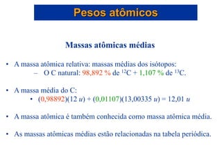 Massas atômicas médias
• A massa atômica relativa: massas médias dos isótopos:
– O C natural: 98,892 % de 12C + 1,107 % de 13C.
• A massa média do C:
• (0,98892)(12 u) + (0,01107)(13,00335 u) = 12,01 u
• A massa atômica é também conhecida como massa atômica média.
• As massas atômicas médias estão relacionadas na tabela periódica.
Pesos atômicos
 