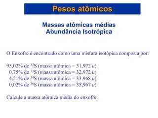 O Enxofre é encontrado como uma mistura isotópica composta por:
95,02% de 32S (massa atômica = 31,972 u)
0,75% de 33S (massa atômica = 32,972 u)
4,21% de 34S (massa atômica = 33,968 u)
0,02% de 36S (massa atômica = 35,967 u)
Calcule a massa atômica média do enxofre.
Pesos atômicos
Massas atômicas médias
Abundância Isotrópica
 