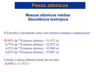 O Enxofre é encontrado como uma mistura isotópica composta por:
95,02% de 32S (massa atômica = 31,972 u)
0,75% de 33S (massa atômica = 32,972 u)
4,21% de 34S (massa atômica = 33,968 u)
0,02% de 36S (massa atômica = 35,967 u)
Calcule a massa atômica média do enxofre:
(0,9502 x 31,972) +
Pesos atômicos
Massas atômicas médias
Abundância Isotrópica
 