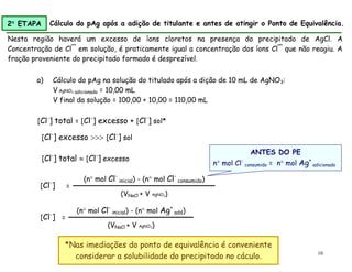 10
a) Cálculo do pAg na solução do titulado após a dição de 10 mL de AgNO3:
V AgNO3 adicionado = 10,00 mL
V final da solução = 100,00 + 10,00 = 110,00 mL
*Nas imediações do ponto de equivalência é conveniente
considerar a solubilidade do precipitado no cáculo.
=
(n mol Cl-
inicial) - (n mol Cl-
consumido)
(VNaCl + V AgNO3)
[Cl-
]
ANTES DO PE
n mol Cl-
consumido = n mol Ag+
adicionado
[Cl-
] excesso  [Cl-
] sol
[Cl-
] total  [Cl-
] excesso
[Cl-
] total = [Cl-
] excesso + [Cl-
] sol*
Nesta região haverá um excesso de íons cloretos na presença do precipitado de AgCl. A
Concentração de Cl¯ em solução, é praticamente igual a concentração dos íons Cl¯ que não reagiu. A
fração proveniente do precipitado formado é desprezível.
2 ETAPA Cálculo do pAg após a adição de titulante e antes de atingir o Ponto de Equivalência.
=
(n mol Cl-
inicial) - (n mol Ag+
add)
(VNaCl + V AgNO3)
[Cl-
]
 