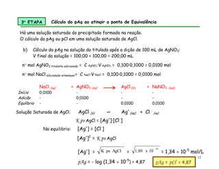 12
b) Cálculo do pAg na solução do titulado após a dição de 100 mL de AgNO3:
V final da solução = 100,00 + 100,00 = 200,00 mL
NaCl (aq) + AgNO3 (aq) AgCl (S) + NaNO3 (aq))
Início 0,0100 - - -
Adicão - 0,0100 - -
Equlíbrio - - 0,0100 0,0100
3 ETAPA Cálculo do pAg ao atingir o ponto de Equivalência
Há uma solução saturada do precipitado formado na reação.
O cálculo do pAg ou pCl em uma solução saturada de AgCl.
Solução Saturada de AgCl: AgCl (s) ⇌ Ag+
(aq) + Cl -
(aq)
K ps AgCl = [Ag+
]∙[Cl-
]
No equilibrio: [Ag+
] = [Cl-
]
[Ag+
]2
= K ps AgCl
[Ag+
] = AgCl
ps
K =
-10
10
x
1,80 = 1,34  10-5
mol/L
pAg = - log (1,34  10-5
) = 4,87 pAg = pCl = 4,87
n mol AgNO3 titulante adicionado = C AgNO3·V AgNO3 = 0,100·0,1000 = 0,0100 mol
n mol NaCl adicionado erlenmyer= C NaCl·V NaCl = 0,100·0,1000 = 0,0100 mol
 