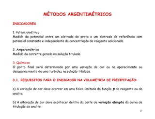 17
MÉTODOS ARGENTIMÉTRICOS
INDICADORES
1. Potenciométrico
Medida do potencial entre um eletrodo de prata e um eletrodo de referência com
potencial constante e independente da concentração do reagente adicionado.
2. Amperométrico
Medida da corrente gerada na solução titulada
3. Químicos
O ponto final será determinado por uma variação de cor ou no aparecimento ou
desaparecimento de uma turbidez na solução titulada.
3.1. REQUISITOS PARA O INDICADOR NA VOLUMETRIA DE PRECIPITAÇÃO:
a) A variação de cor deve ocorrer em uma faixa limitada da função p do reagente ou do
analito;
b) A alteração de cor deve acontecer dentro da parte de variação abrupta da curva de
titulação do analito.
 